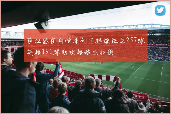 萨拉赫在利物浦创下辉煌纪录257球英超191球助攻超越杰拉德