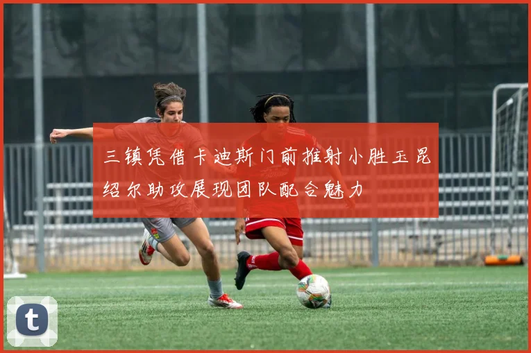 三镇凭借卡迪斯门前推射小胜玉昆绍尔助攻展现团队配合魅力