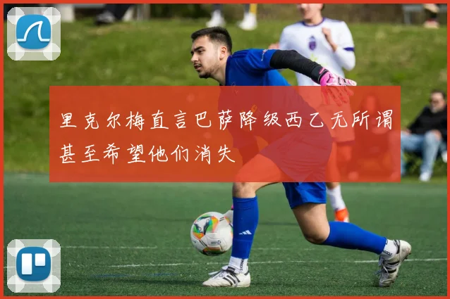 里克尔梅直言巴萨降级西乙无所谓甚至希望他们消失
