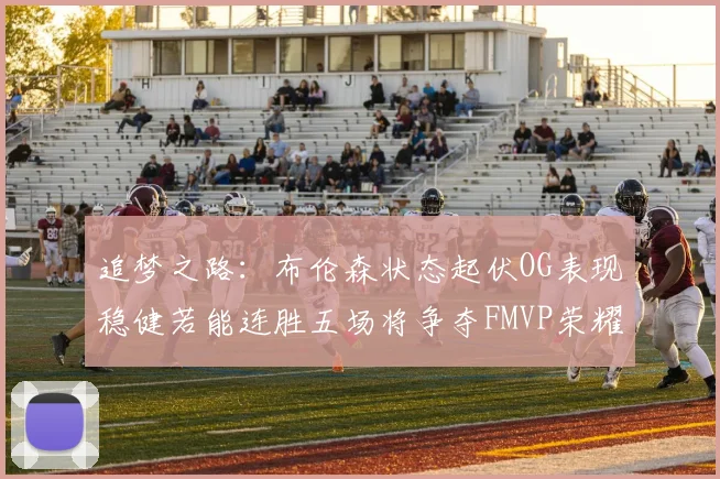 追梦之路：布伦森状态起伏OG表现稳健若能连胜五场将争夺FMVP荣耀