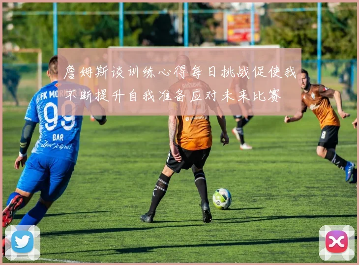 詹姆斯谈训练心得每日挑战促使我不断提升自我准备应对未来比赛