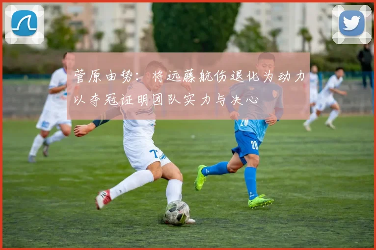 菅原由势：将远藤航伤退化为动力以夺冠证明团队实力与决心