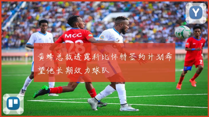 黄蜂总裁透露科比怀特签约计划希望他长期效力球队