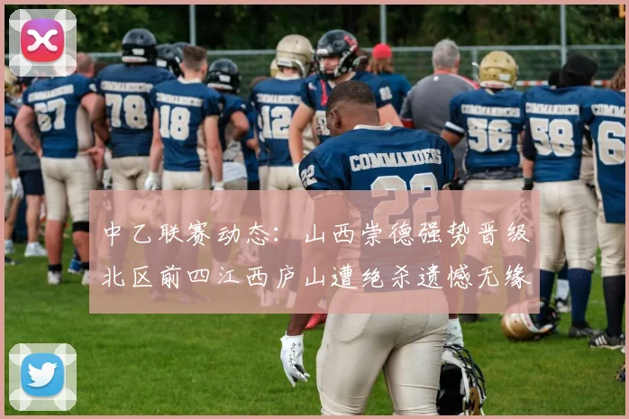 中乙联赛动态：山西崇德强势晋级北区前四江西庐山遭绝杀遗憾无缘南区前四