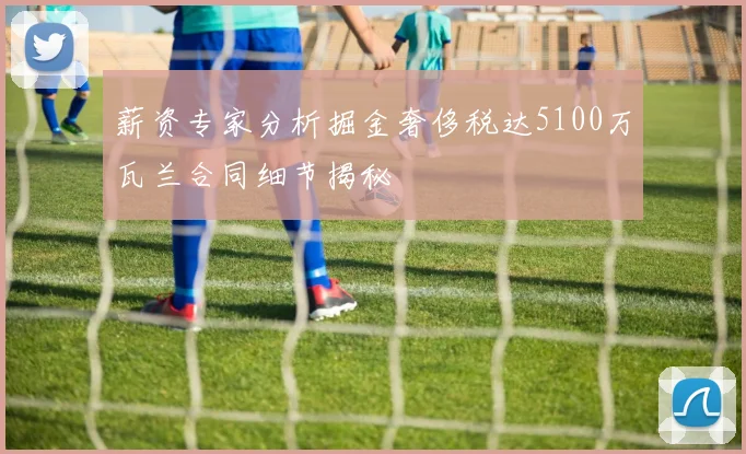 薪资专家分析掘金奢侈税达5100万瓦兰合同细节揭秘