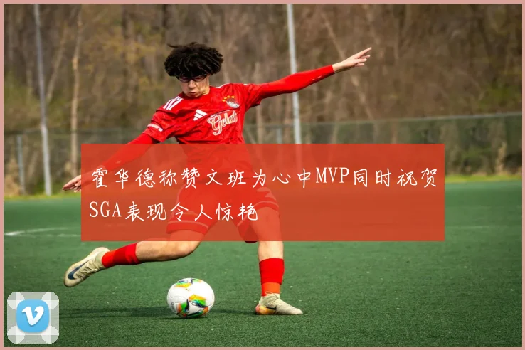 霍华德称赞文班为心中MVP同时祝贺SGA表现令人惊艳