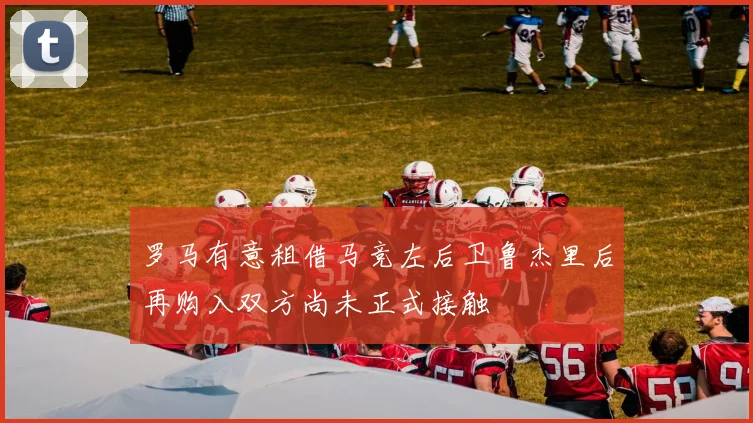 罗马有意租借马竞左后卫鲁杰里后再购入双方尚未正式接触
