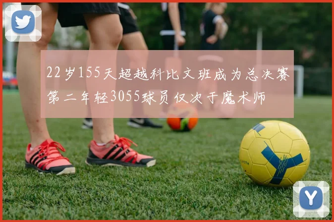 22岁155天超越科比文班成为总决赛第二年轻3055球员仅次于魔术师