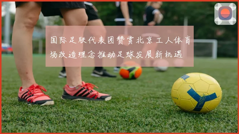国际足联代表团赞赏北京工人体育场改造理念推动足球发展新机遇
