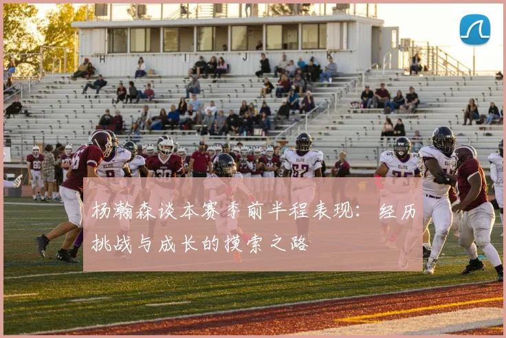 杨瀚森谈本赛季前半程表现：经历挑战与成长的摸索之路