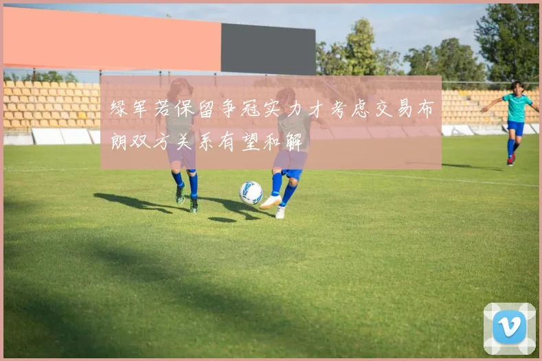 绿军若保留争冠实力才考虑交易布朗双方关系有望和解