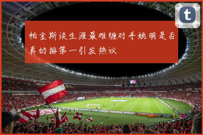 帕金斯谈生涯最难缠对手姚明是否真的排第一引发热议