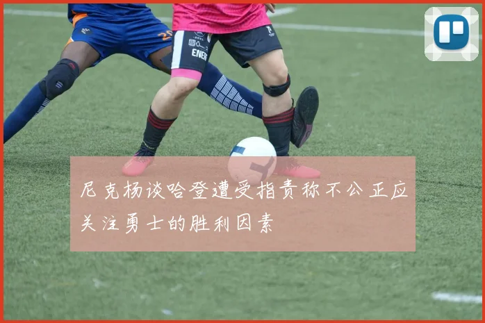 尼克杨谈哈登遭受指责称不公正应关注勇士的胜利因素