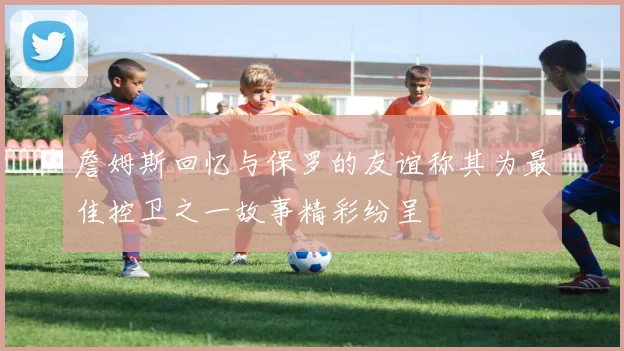 詹姆斯回忆与保罗的友谊称其为最佳控卫之一故事精彩纷呈