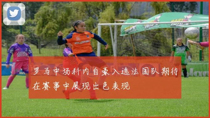 罗马中场科内自豪入选法国队期待在赛事中展现出色表现