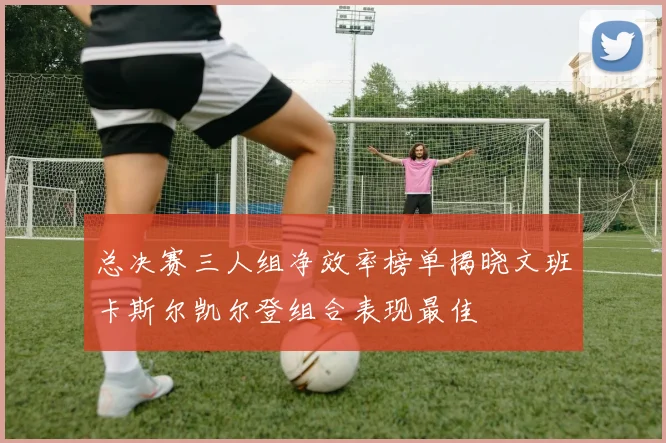 总决赛三人组净效率榜单揭晓文班卡斯尔凯尔登组合表现最佳