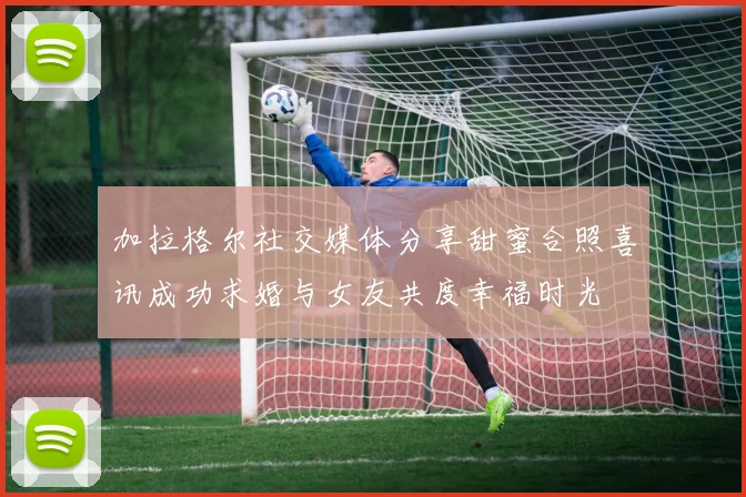 加拉格尔社交媒体分享甜蜜合照喜讯成功求婚与女友共度幸福时光