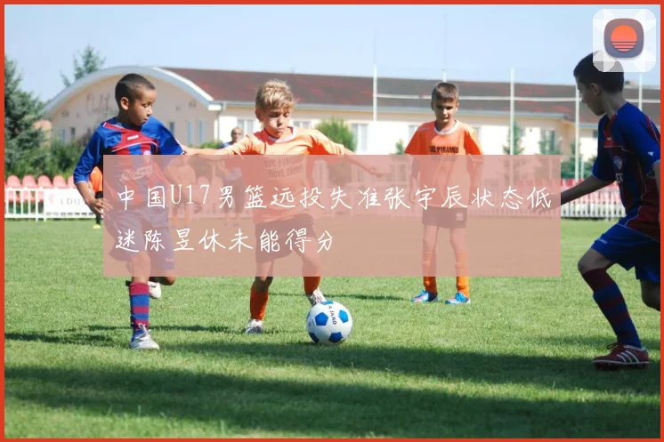 中国U17男篮远投失准张宇辰状态低迷陈昱休未能得分