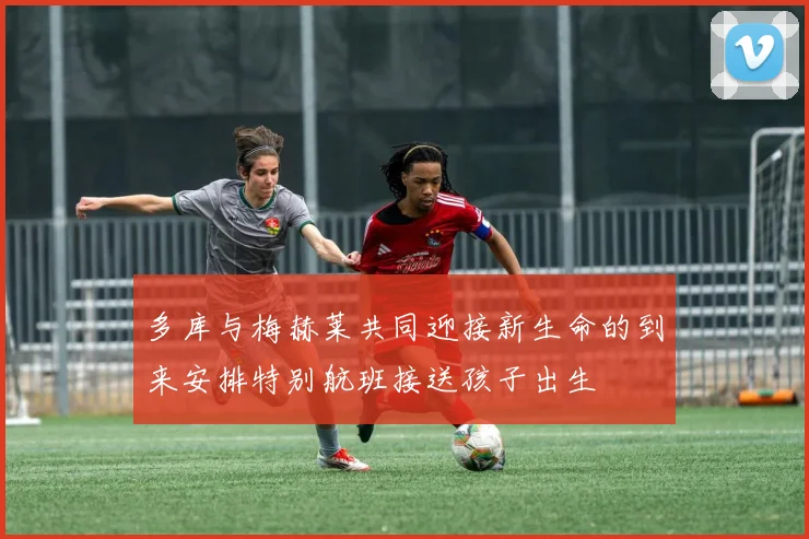 多库与梅赫莱共同迎接新生命的到来安排特别航班接送孩子出生