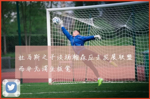 杜马斯之子谈杨瀚森应去发展联盟而非无谓坐板凳