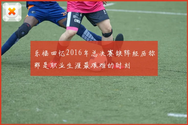 乐福回忆2016年总决赛缺阵经历称那是职业生涯最艰难的时刻