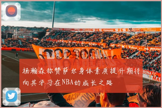 杨瀚森称赞萨尔身体素质提升期待向其学习在NBA的成长之路