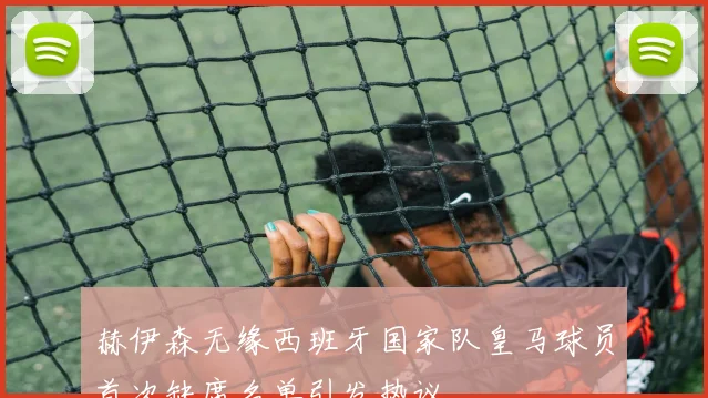 赫伊森无缘西班牙国家队皇马球员首次缺席名单引发热议