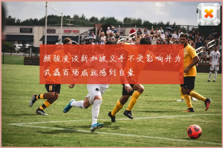 颜骏凌谈新加坡交手不受影响并为武磊百场成就感到自豪